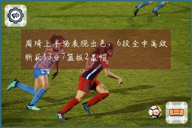 周琦上半场表现出色，6投全中高效斩获13分7篮板2盖帽