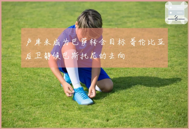 卢库米成为巴萨转会目标 哥伦比亚后卫静候巴斯托尼的去向