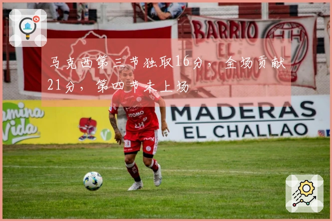 马克西第三节独取16分，全场贡献21分，第四节未上场