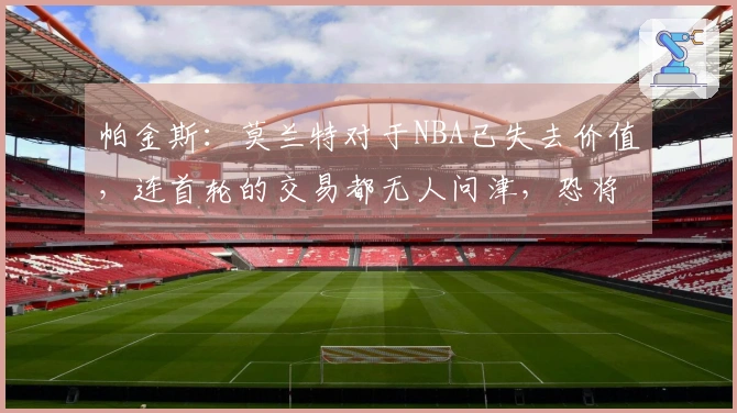 帕金斯：莫兰特对于NBA已失去价值，连首轮的交易都无人问津，恐将面临被淘汰的局面