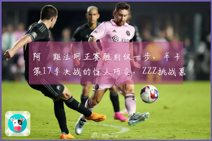 阿昺距法网正赛胜利仅一步，辛卡第17季决战的惊人巧合，ZZZ挑战慕尼黑