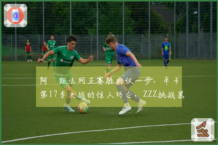 阿昺距法网正赛胜利仅一步，辛卡第17季决战的惊人巧合，ZZZ挑战慕尼黑
