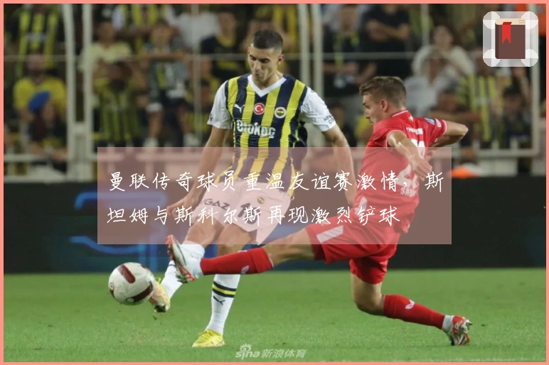 曼联传奇球员重温友谊赛激情，斯坦姆与斯科尔斯再现激烈铲球