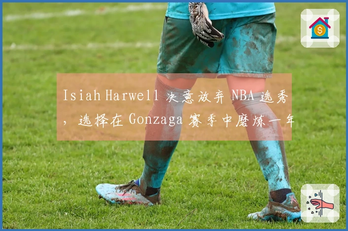 Isiah Harwell 决意放弃 NBA 选秀,选择在 Gonzaga 赛季中磨炼一年