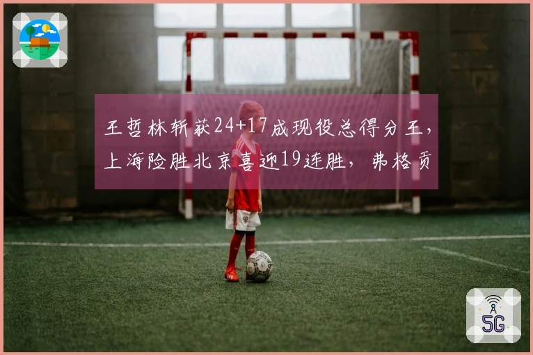 王哲林斩获24+17成现役总得分王，上海险胜北京喜迎19连胜，弗格贡献36+9三分表现出色