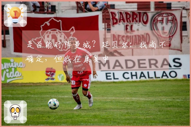 是否能对阵曼城？廷贝尔：我尚不确定，但我在康复中