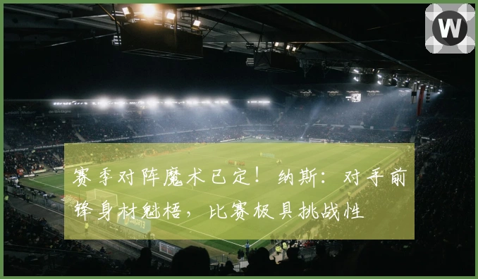 赛季对阵魔术已定！纳斯：对手前锋身材魁梧，比赛极具挑战性