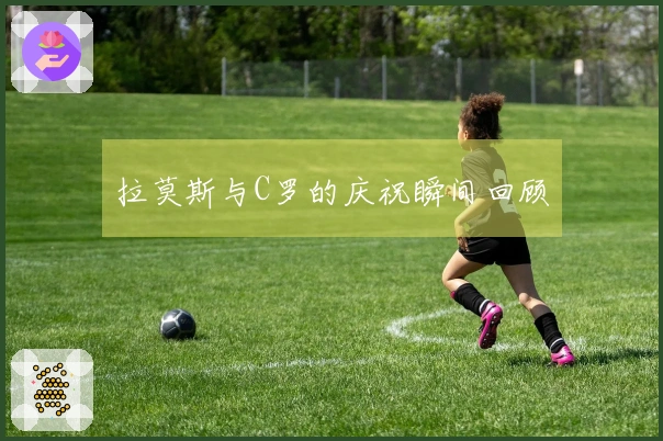 拉莫斯与C罗的庆祝瞬间回顾