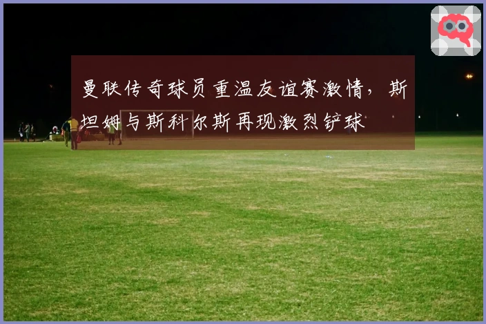 曼联传奇球员重温友谊赛激情，斯坦姆与斯科尔斯再现激烈铲球