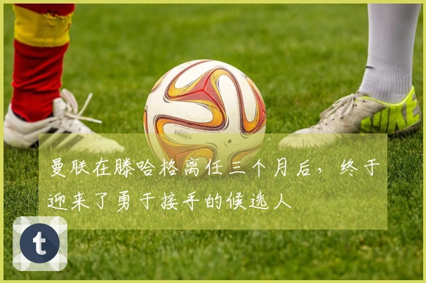 曼联在滕哈格离任三个月后，终于迎来了勇于接手的候选人