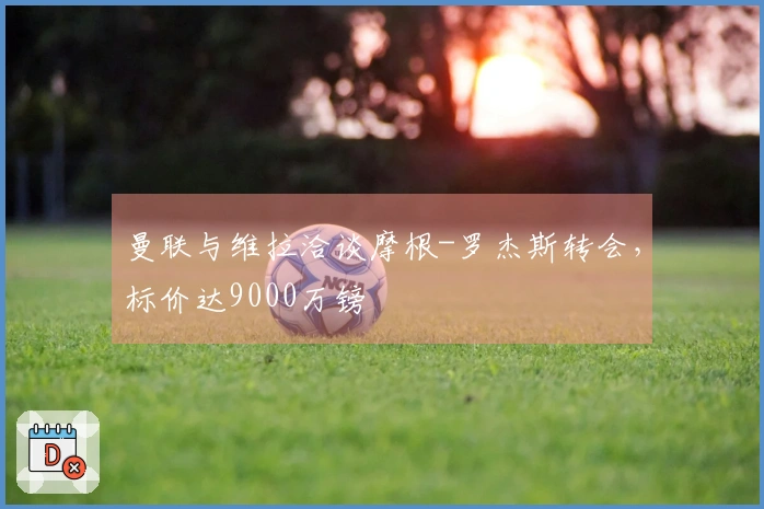 曼联与维拉洽谈摩根-罗杰斯转会，标价达9000万镑