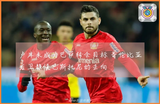 卢库米成为巴萨转会目标 哥伦比亚后卫静候巴斯托尼的去向
