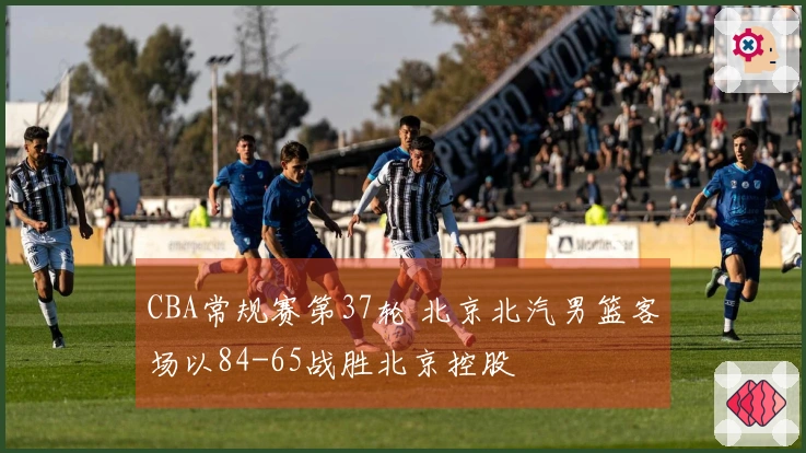 CBA常规赛第37轮 北京北汽男篮客场以84-65战胜北京控股