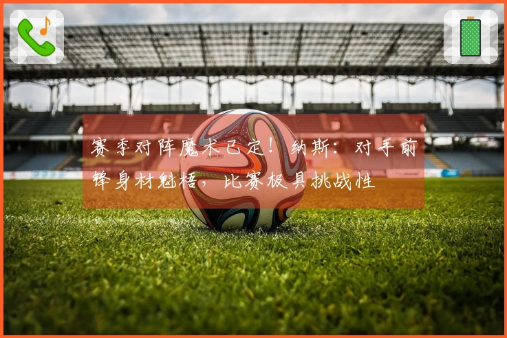 赛季对阵魔术已定！纳斯：对手前锋身材魁梧，比赛极具挑战性