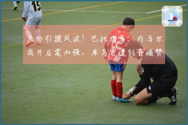 天价引援风波！巴托梅乌：内马尔离开后需加强，库鸟曾遭到普遍赞同