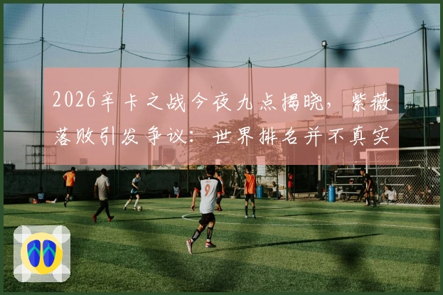 2026辛卡之战今夜九点揭晓，紫薇落败引发争议：世界排名并不真实